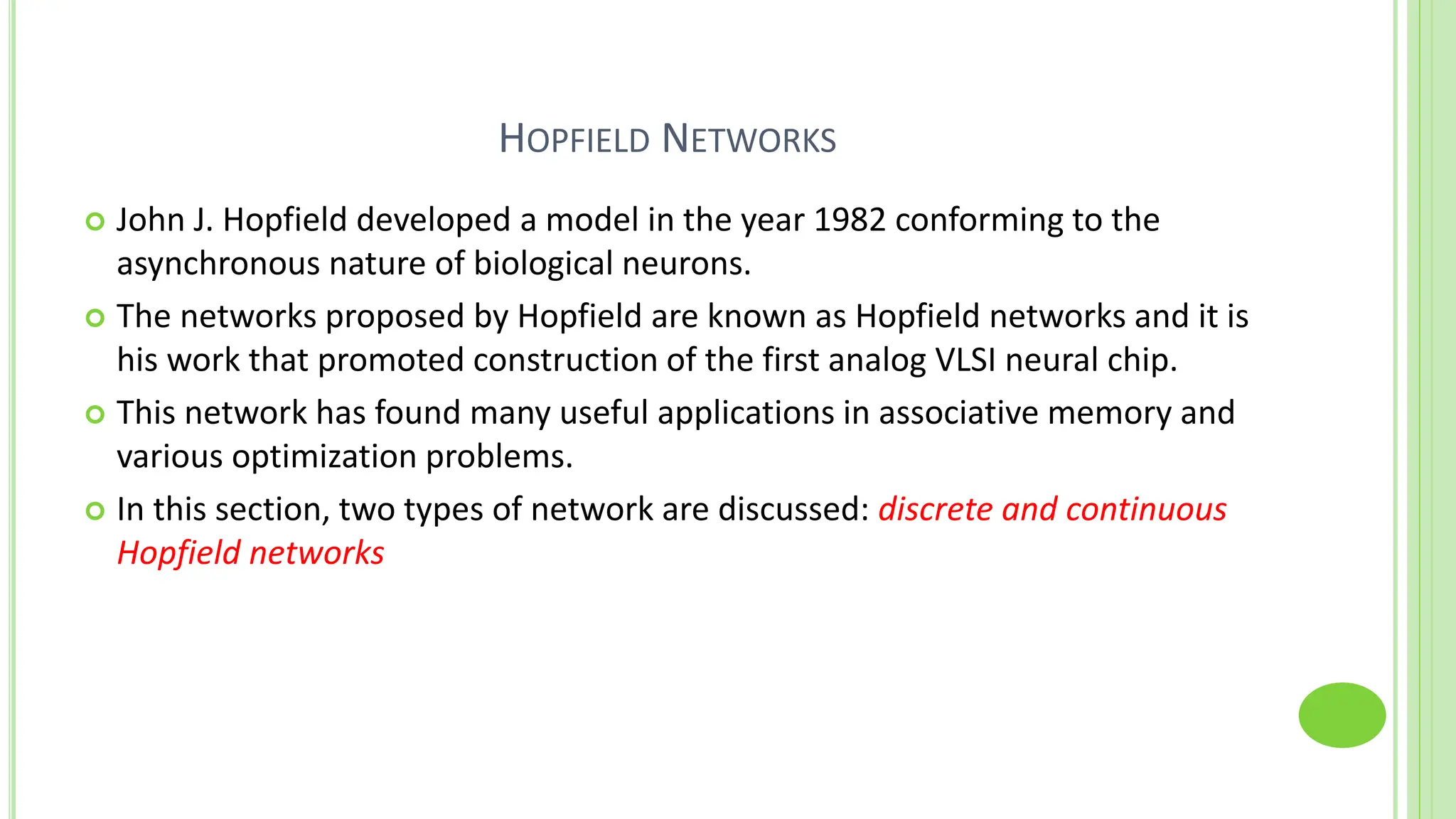 HOPFIELD NETWORKS
 John J. Hopfield developed a model in the year 1982 conforming to the
asynchronous nature of biological neurons.
 The networks proposed by Hopfield are known as Hopfield networks and it is
his work that promoted construction of the first analog VLSI neural chip.
 This network has found many useful applications in associative memory and
various optimization problems.
 In this section, two types of network are discussed: discrete and continuous
Hopfield networks
 