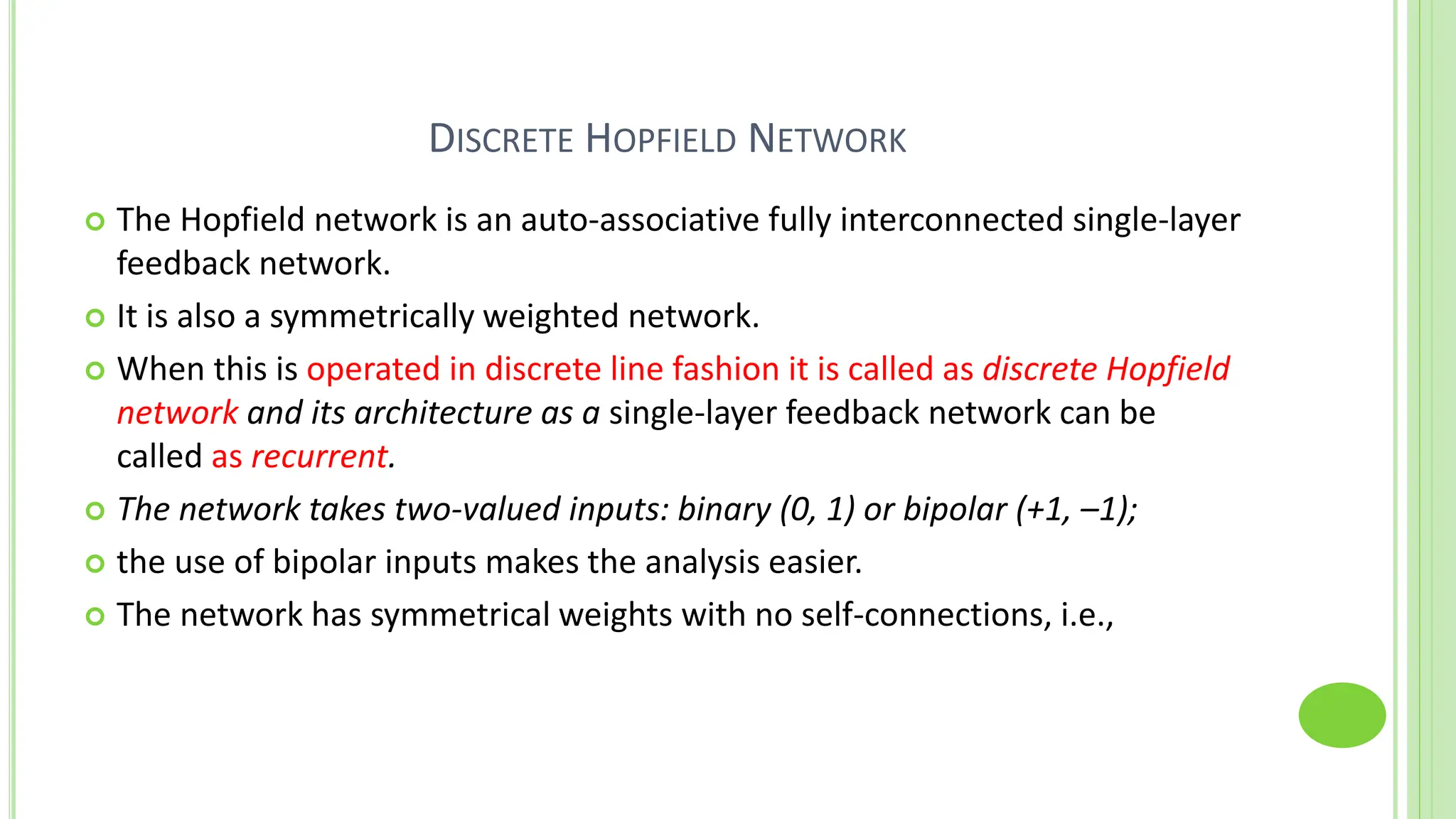 DISCRETE HOPFIELD NETWORK
 The Hopfield network is an auto-associative fully interconnected single-layer
feedback network.
 It is also a symmetrically weighted network.
 When this is operated in discrete line fashion it is called as discrete Hopfield
network and its architecture as a single-layer feedback network can be
called as recurrent.
 The network takes two-valued inputs: binary (0, 1) or bipolar (+1, –1);
 the use of bipolar inputs makes the analysis easier.
 The network has symmetrical weights with no self-connections, i.e.,
 