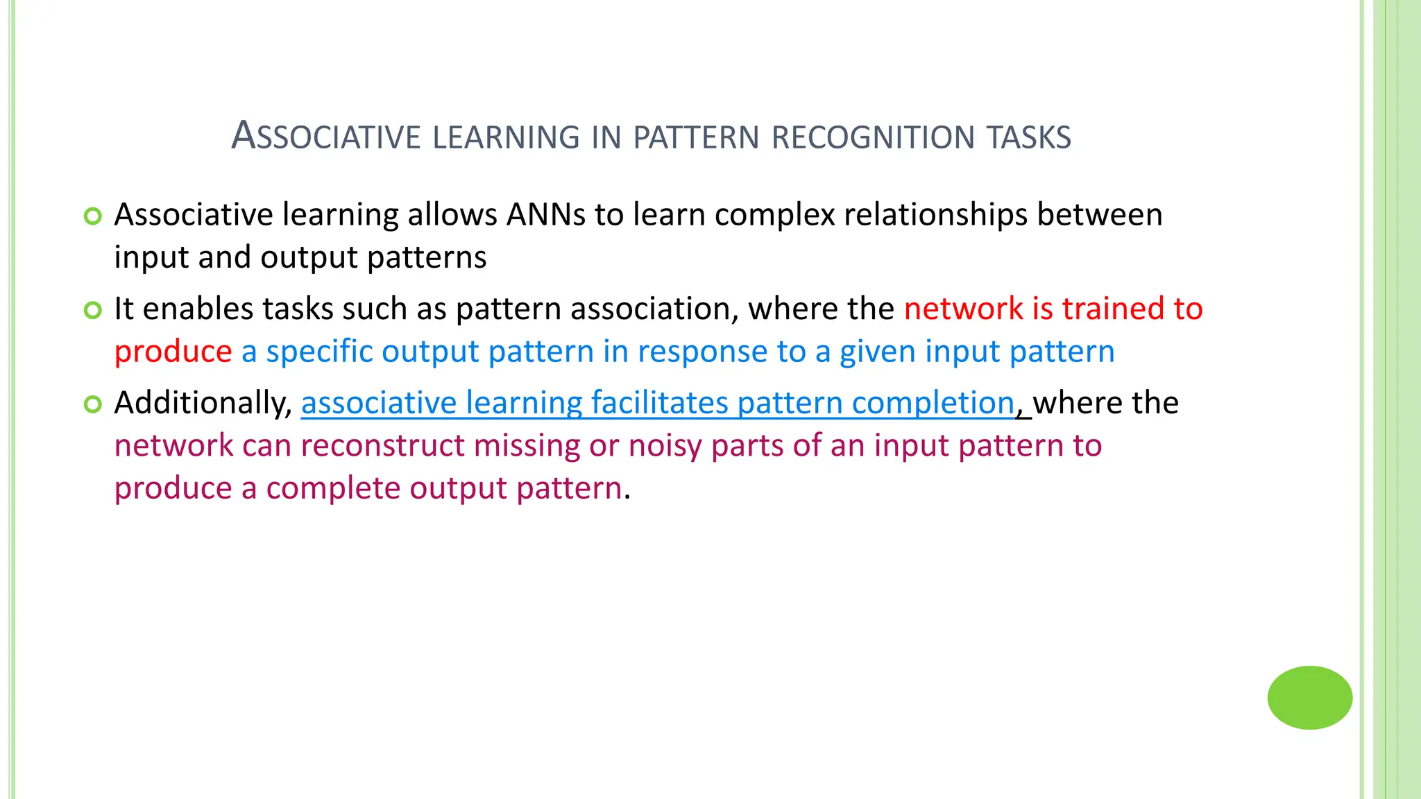 ASSOCIATIVE LEARNING IN PATTERN RECOGNITION TASKS
 Associative learning allows ANNs to learn complex relationships between
input and output patterns
 It enables tasks such as pattern association, where the network is trained to
produce a specific output pattern in response to a given input pattern
 Additionally, associative learning facilitates pattern completion, where the
network can reconstruct missing or noisy parts of an input pattern to
produce a complete output pattern.
 