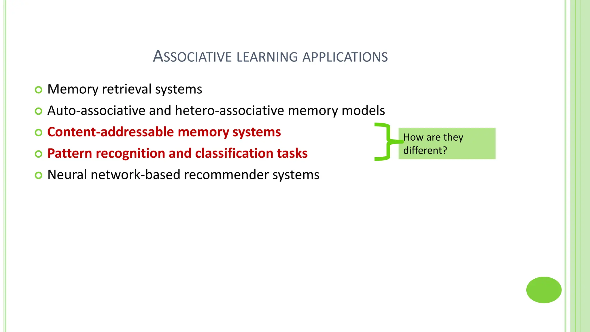 ASSOCIATIVE LEARNING APPLICATIONS
 Memory retrieval systems
 Auto-associative and hetero-associative memory models
 Content-addressable memory systems
 Pattern recognition and classification tasks
 Neural network-based recommender systems
How are they
different?
 