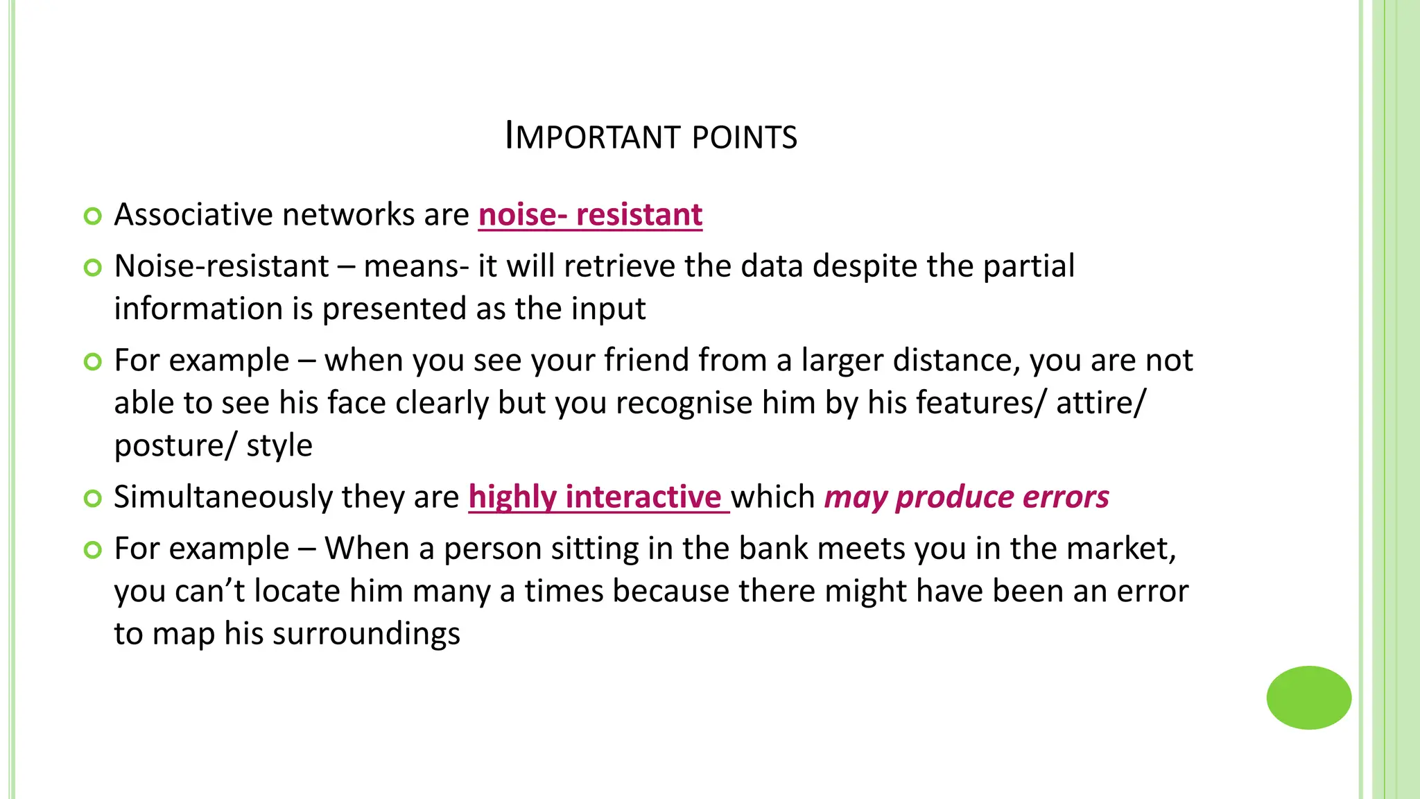 IMPORTANT POINTS
 Associative networks are noise- resistant
 Noise-resistant – means- it will retrieve the data despite the partial
information is presented as the input
 For example – when you see your friend from a larger distance, you are not
able to see his face clearly but you recognise him by his features/ attire/
posture/ style
 Simultaneously they are highly interactive which may produce errors
 For example – When a person sitting in the bank meets you in the market,
you can’t locate him many a times because there might have been an error
to map his surroundings
 
