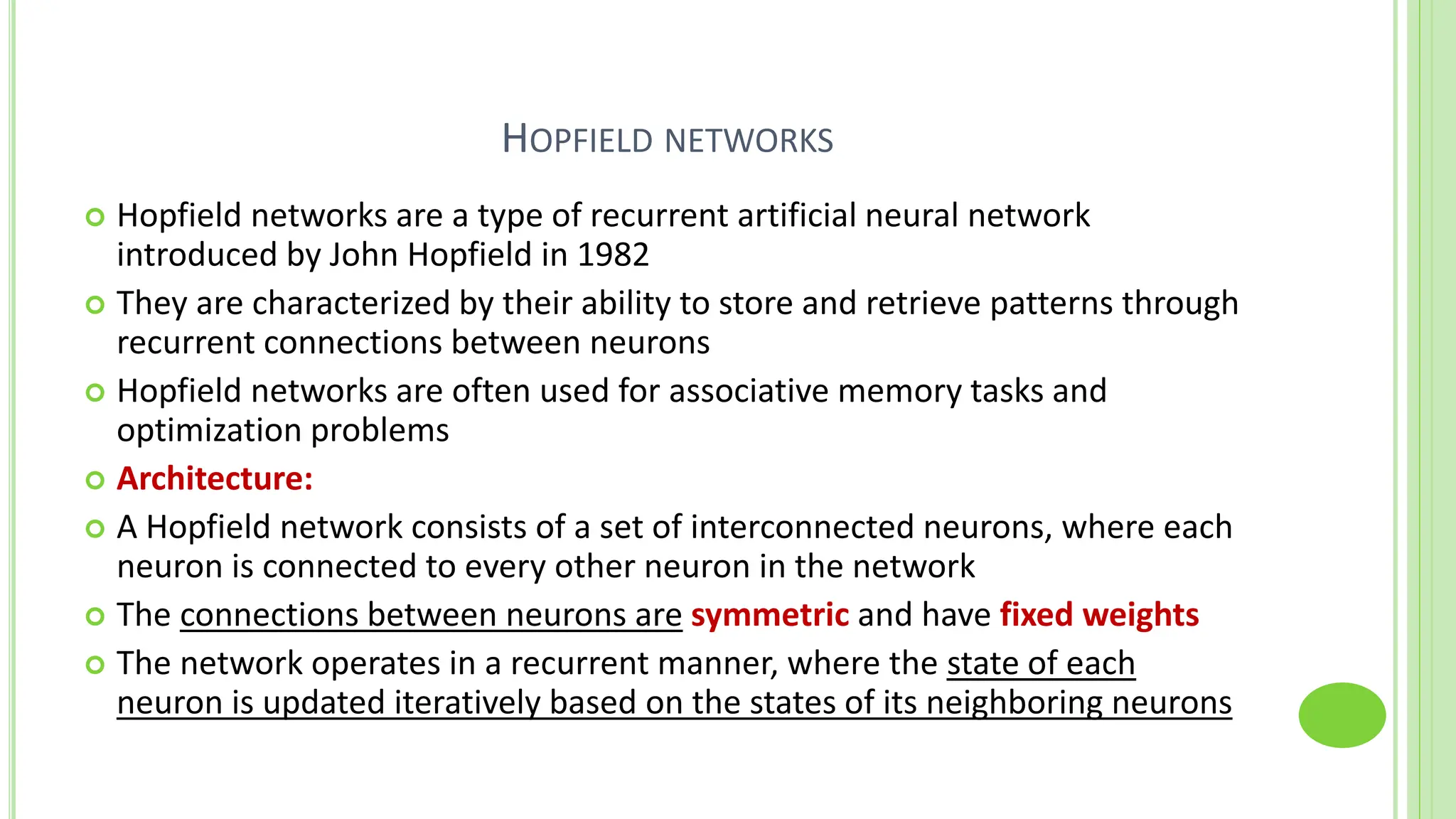 HOPFIELD NETWORKS
 Hopfield networks are a type of recurrent artificial neural network
introduced by John Hopfield in 1982
 They are characterized by their ability to store and retrieve patterns through
recurrent connections between neurons
 Hopfield networks are often used for associative memory tasks and
optimization problems
 Architecture:
 A Hopfield network consists of a set of interconnected neurons, where each
neuron is connected to every other neuron in the network
 The connections between neurons are symmetric and have fixed weights
 The network operates in a recurrent manner, where the state of each
neuron is updated iteratively based on the states of its neighboring neurons
 