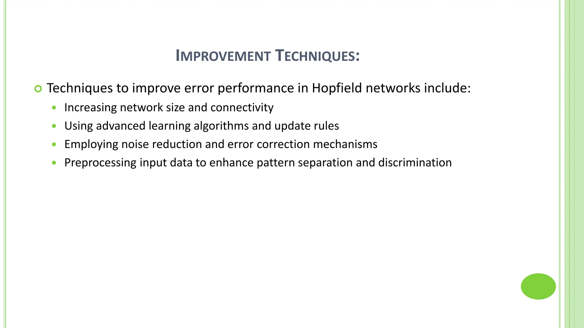 IMPROVEMENT TECHNIQUES:
 Techniques to improve error performance in Hopfield networks include:
 Increasing network size and connectivity
 Using advanced learning algorithms and update rules
 Employing noise reduction and error correction mechanisms
 Preprocessing input data to enhance pattern separation and discrimination
 