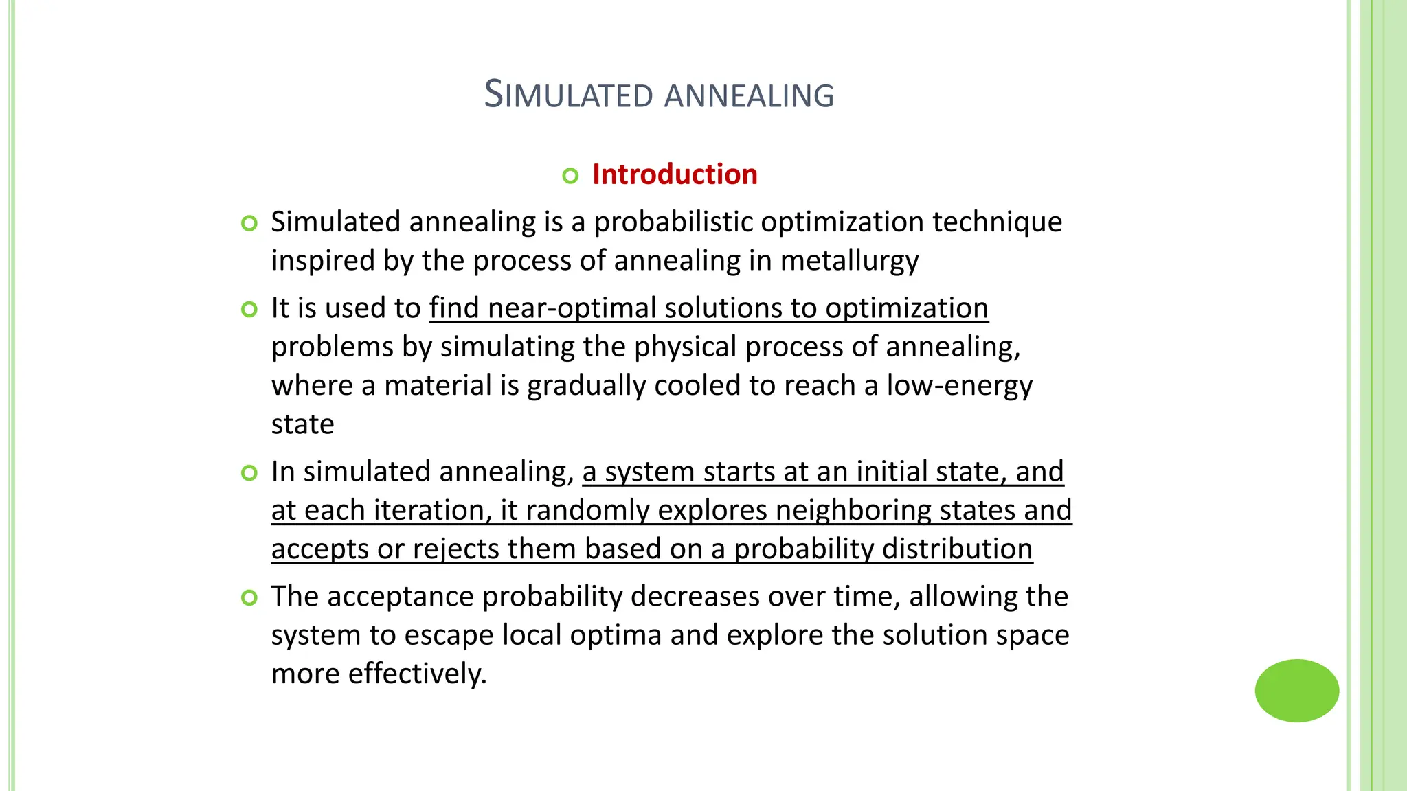 SIMULATED ANNEALING
 Introduction
 Simulated annealing is a probabilistic optimization technique
inspired by the process of annealing in metallurgy
 It is used to find near-optimal solutions to optimization
problems by simulating the physical process of annealing,
where a material is gradually cooled to reach a low-energy
state
 In simulated annealing, a system starts at an initial state, and
at each iteration, it randomly explores neighboring states and
accepts or rejects them based on a probability distribution
 The acceptance probability decreases over time, allowing the
system to escape local optima and explore the solution space
more effectively.
 