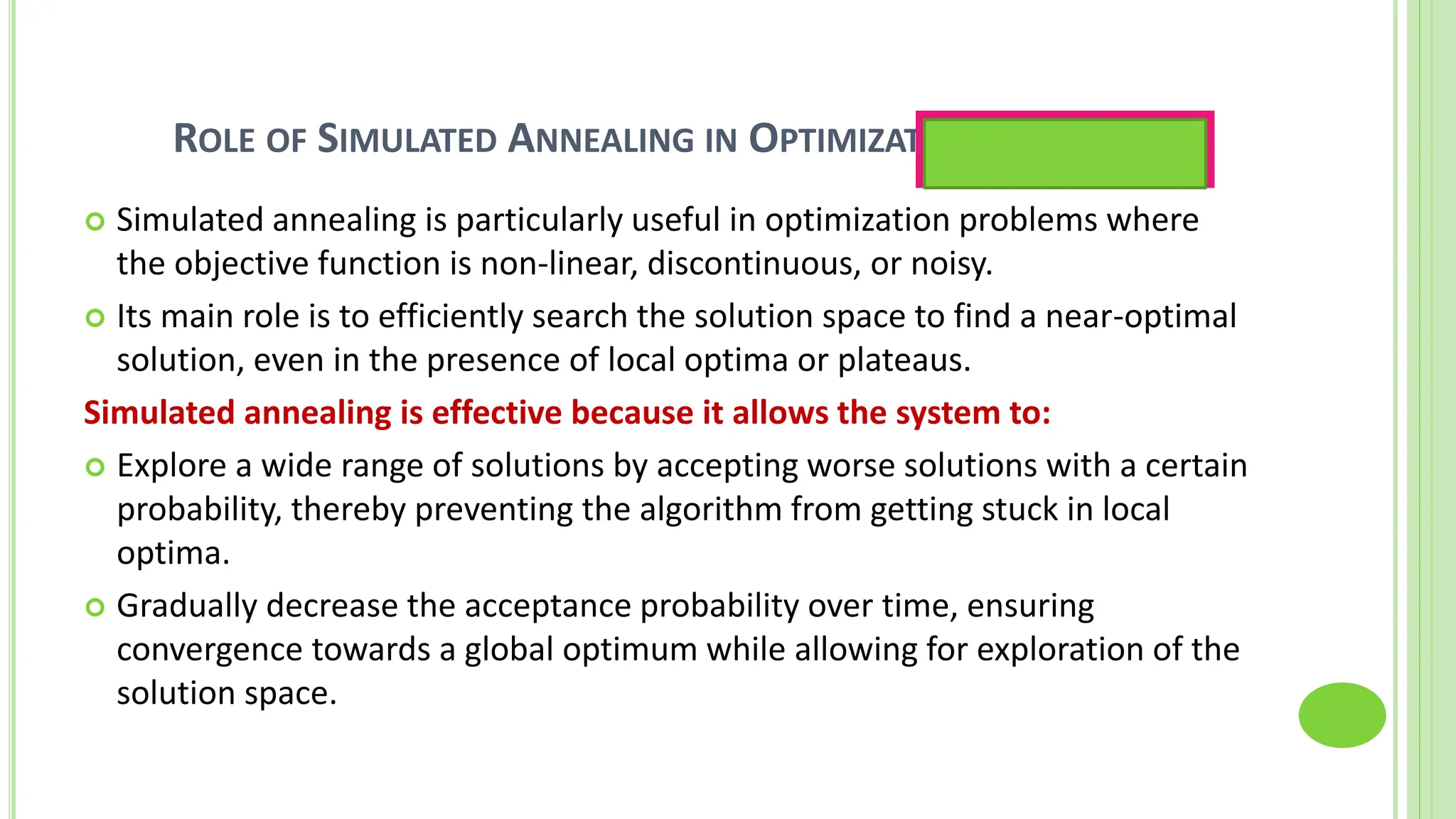 ROLE OF SIMULATED ANNEALING IN OPTIMIZATION PROBLEMS
 Simulated annealing is particularly useful in optimization problems where
the objective function is non-linear, discontinuous, or noisy.
 Its main role is to efficiently search the solution space to find a near-optimal
solution, even in the presence of local optima or plateaus.
Simulated annealing is effective because it allows the system to:
 Explore a wide range of solutions by accepting worse solutions with a certain
probability, thereby preventing the algorithm from getting stuck in local
optima.
 Gradually decrease the acceptance probability over time, ensuring
convergence towards a global optimum while allowing for exploration of the
solution space.
Optimization is the best
possible solution
 