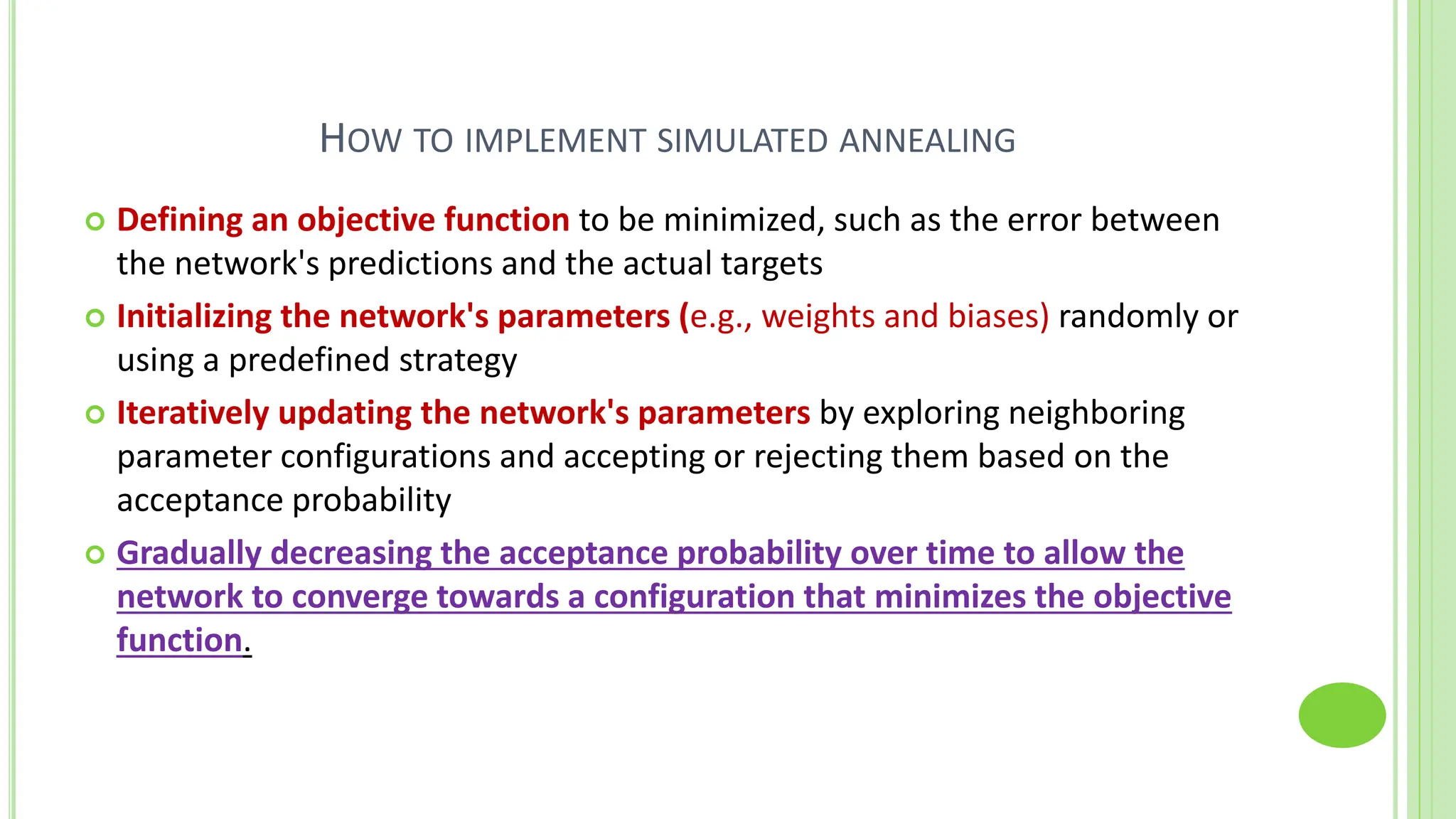 HOW TO IMPLEMENT SIMULATED ANNEALING
 Defining an objective function to be minimized, such as the error between
the network's predictions and the actual targets
 Initializing the network's parameters (e.g., weights and biases) randomly or
using a predefined strategy
 Iteratively updating the network's parameters by exploring neighboring
parameter configurations and accepting or rejecting them based on the
acceptance probability
 Gradually decreasing the acceptance probability over time to allow the
network to converge towards a configuration that minimizes the objective
function.
 