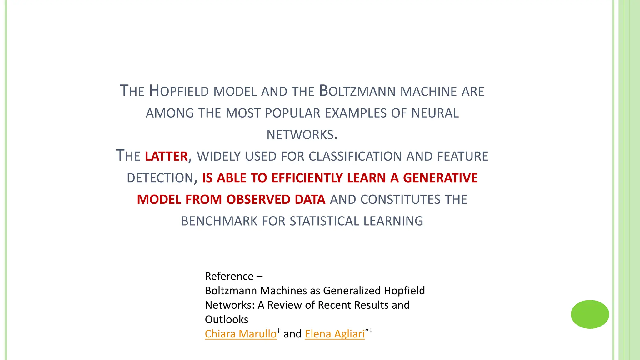 THE HOPFIELD MODEL AND THE BOLTZMANN MACHINE ARE
AMONG THE MOST POPULAR EXAMPLES OF NEURAL
NETWORKS.
THE LATTER, WIDELY USED FOR CLASSIFICATION AND FEATURE
DETECTION, IS ABLE TO EFFICIENTLY LEARN A GENERATIVE
MODEL FROM OBSERVED DATA AND CONSTITUTES THE
BENCHMARK FOR STATISTICAL LEARNING
Reference –
Boltzmann Machines as Generalized Hopfield
Networks: A Review of Recent Results and
Outlooks
Chiara Marullo† and Elena Agliari*†
 