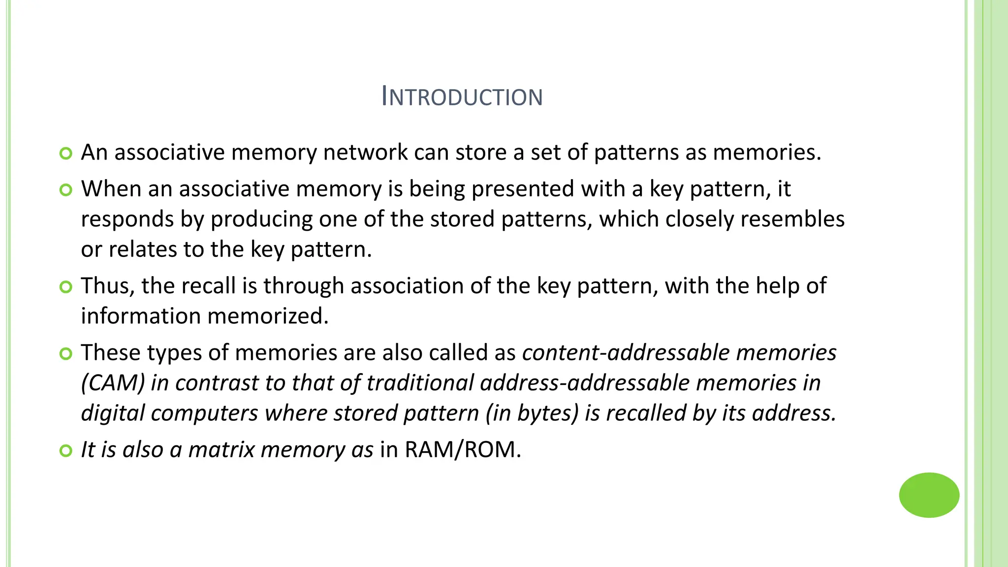 INTRODUCTION
 An associative memory network can store a set of patterns as memories.
 When an associative memory is being presented with a key pattern, it
responds by producing one of the stored patterns, which closely resembles
or relates to the key pattern.
 Thus, the recall is through association of the key pattern, with the help of
information memorized.
 These types of memories are also called as content-addressable memories
(CAM) in contrast to that of traditional address-addressable memories in
digital computers where stored pattern (in bytes) is recalled by its address.
 It is also a matrix memory as in RAM/ROM.
 