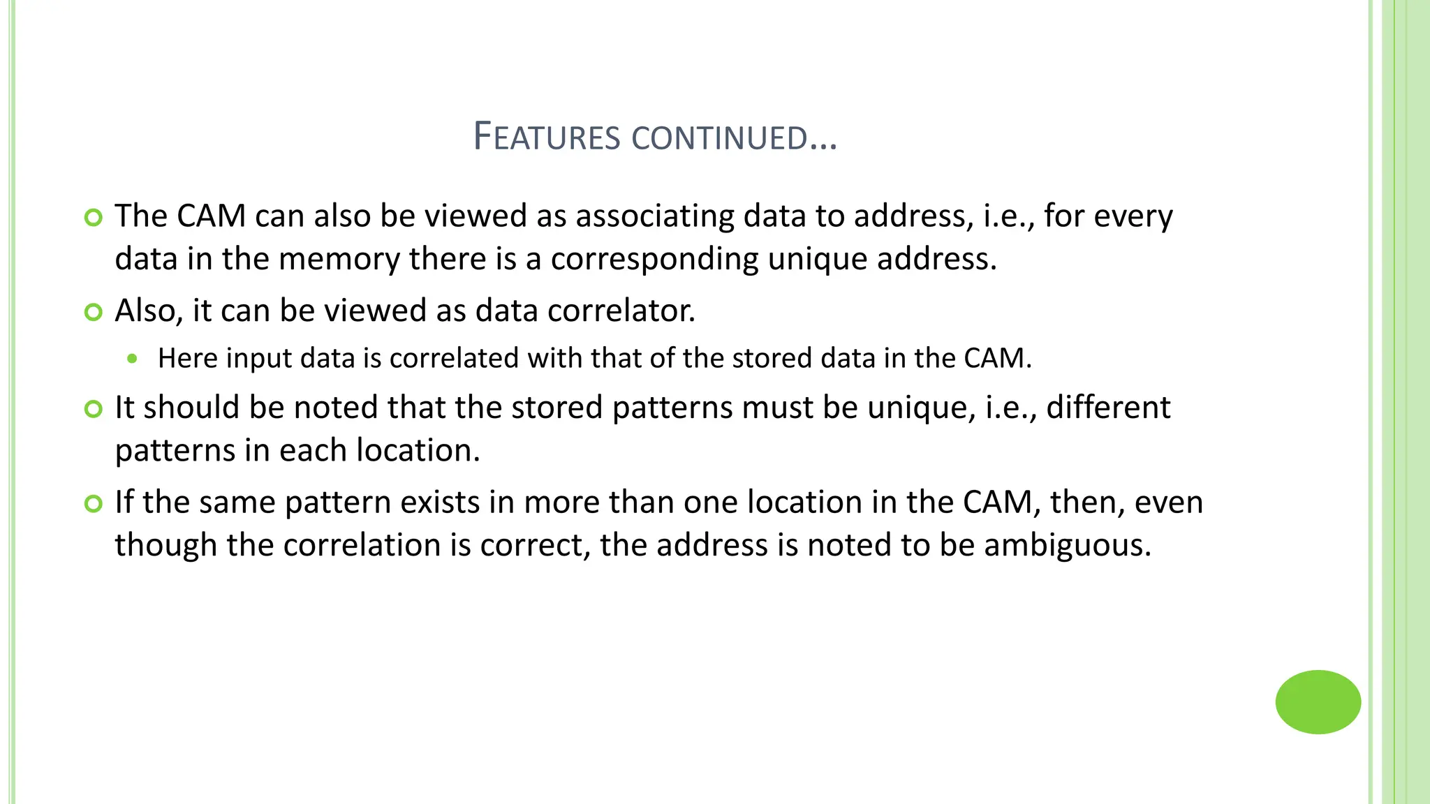 FEATURES CONTINUED…
 The CAM can also be viewed as associating data to address, i.e., for every
data in the memory there is a corresponding unique address.
 Also, it can be viewed as data correlator.
 Here input data is correlated with that of the stored data in the CAM.
 It should be noted that the stored patterns must be unique, i.e., different
patterns in each location.
 If the same pattern exists in more than one location in the CAM, then, even
though the correlation is correct, the address is noted to be ambiguous.
 