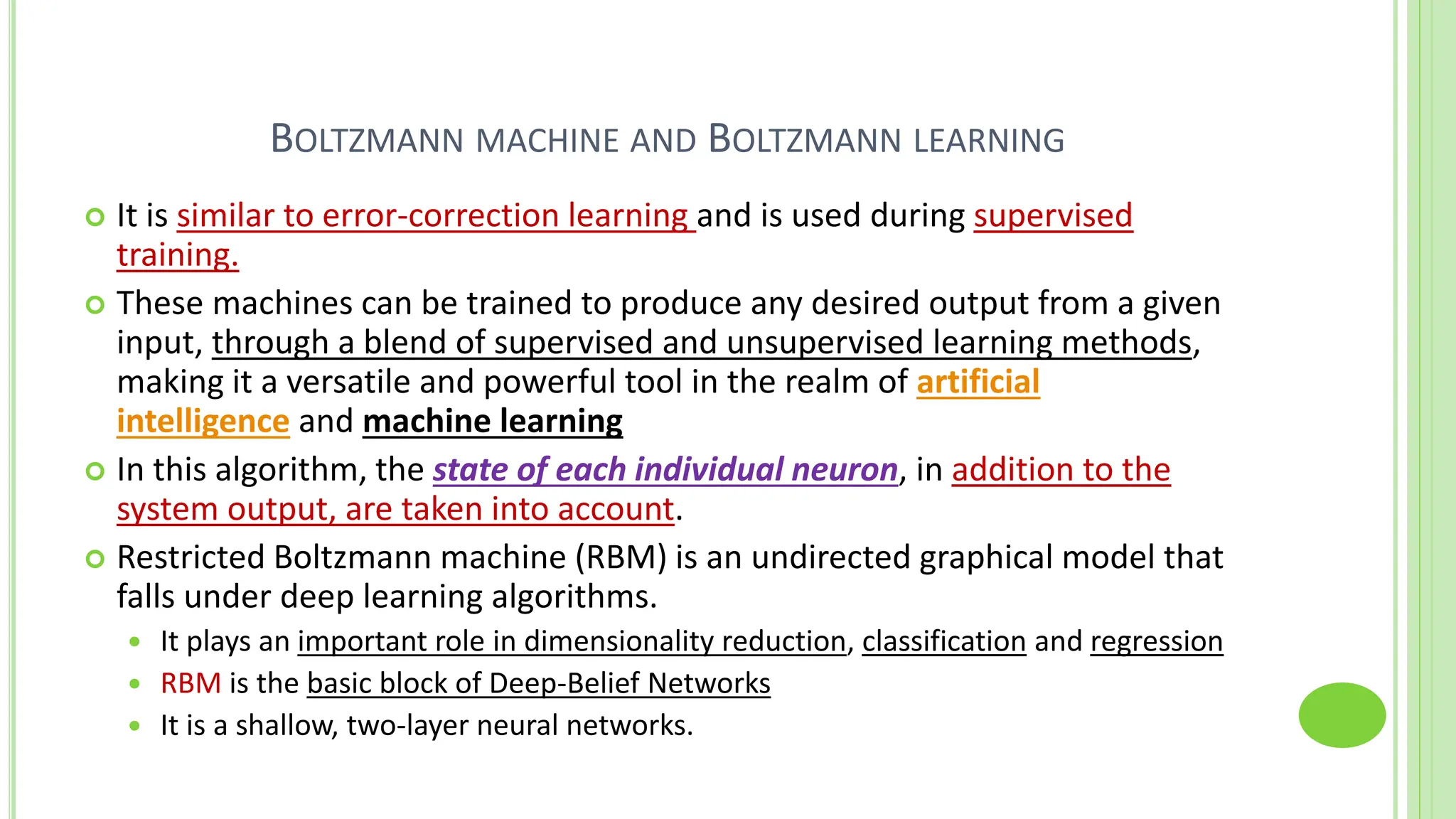 BOLTZMANN MACHINE AND BOLTZMANN LEARNING
 It is similar to error-correction learning and is used during supervised
training.
 These machines can be trained to produce any desired output from a given
input, through a blend of supervised and unsupervised learning methods,
making it a versatile and powerful tool in the realm of artificial
intelligence and machine learning
 In this algorithm, the state of each individual neuron, in addition to the
system output, are taken into account.
 Restricted Boltzmann machine (RBM) is an undirected graphical model that
falls under deep learning algorithms.
 It plays an important role in dimensionality reduction, classification and regression
 RBM is the basic block of Deep-Belief Networks
 It is a shallow, two-layer neural networks.
 