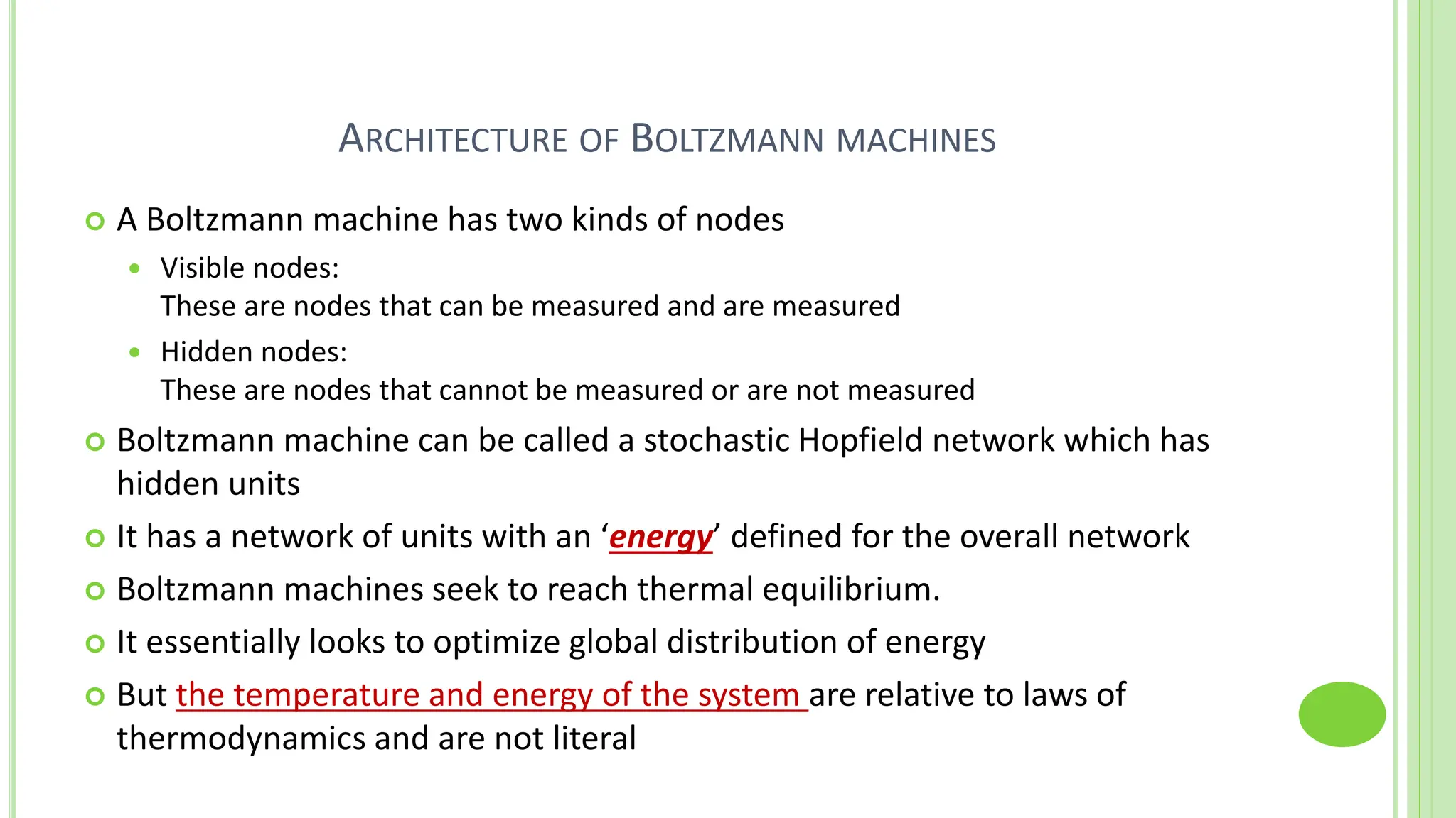 ARCHITECTURE OF BOLTZMANN MACHINES
 A Boltzmann machine has two kinds of nodes
 Visible nodes:
These are nodes that can be measured and are measured
 Hidden nodes:
These are nodes that cannot be measured or are not measured
 Boltzmann machine can be called a stochastic Hopfield network which has
hidden units
 It has a network of units with an ‘energy’ defined for the overall network
 Boltzmann machines seek to reach thermal equilibrium.
 It essentially looks to optimize global distribution of energy
 But the temperature and energy of the system are relative to laws of
thermodynamics and are not literal
 