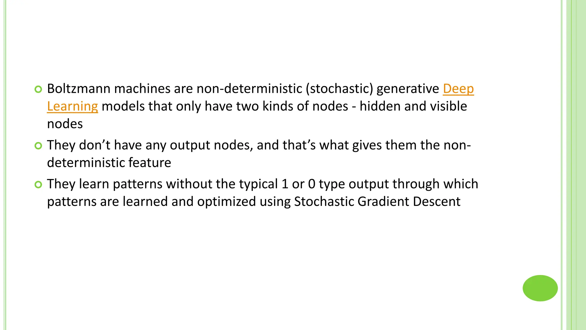  Boltzmann machines are non-deterministic (stochastic) generative Deep
Learning models that only have two kinds of nodes - hidden and visible
nodes
 They don’t have any output nodes, and that’s what gives them the non-
deterministic feature
 They learn patterns without the typical 1 or 0 type output through which
patterns are learned and optimized using Stochastic Gradient Descent
 