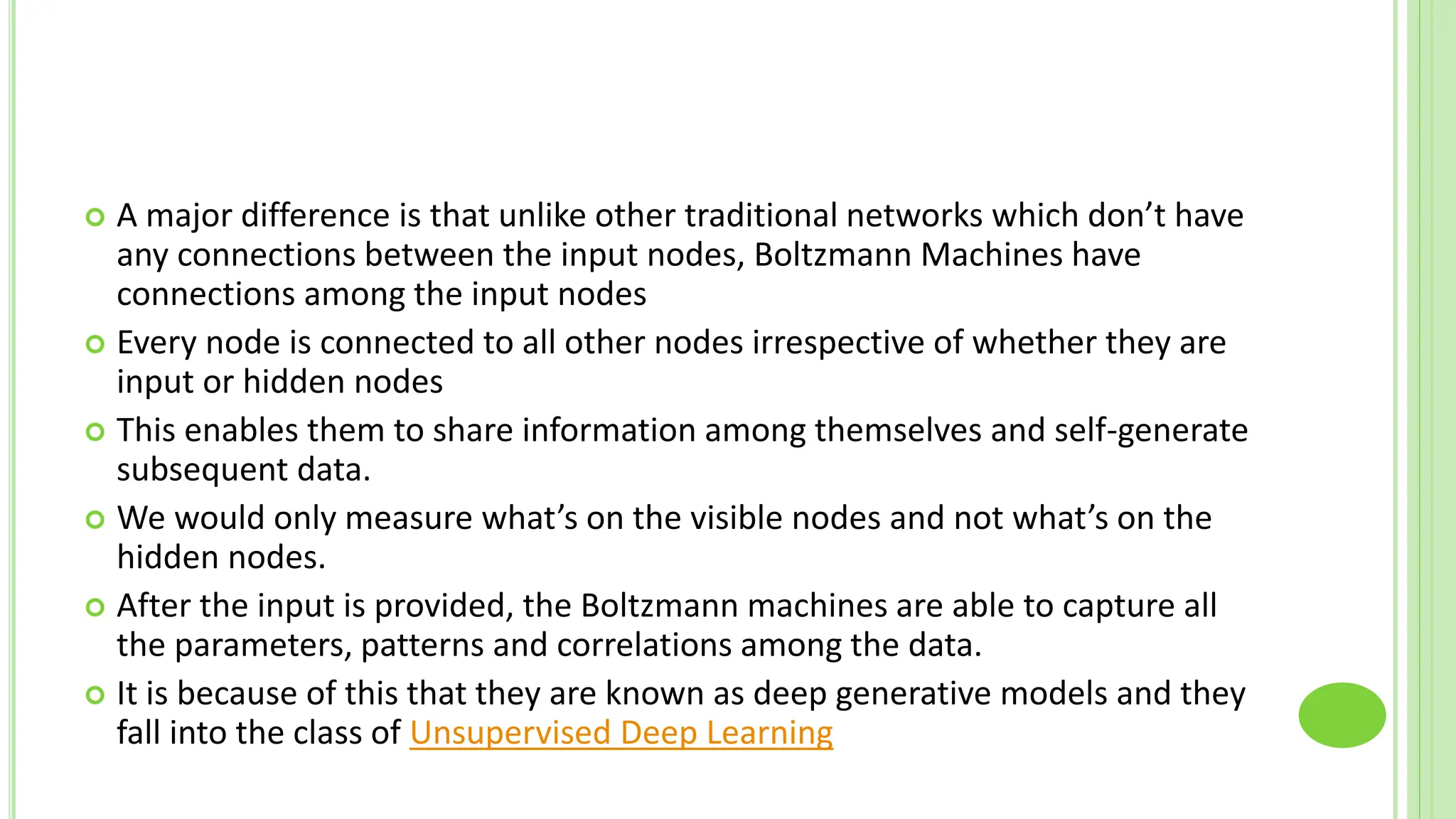  A major difference is that unlike other traditional networks which don’t have
any connections between the input nodes, Boltzmann Machines have
connections among the input nodes
 Every node is connected to all other nodes irrespective of whether they are
input or hidden nodes
 This enables them to share information among themselves and self-generate
subsequent data.
 We would only measure what’s on the visible nodes and not what’s on the
hidden nodes.
 After the input is provided, the Boltzmann machines are able to capture all
the parameters, patterns and correlations among the data.
 It is because of this that they are known as deep generative models and they
fall into the class of Unsupervised Deep Learning
 
