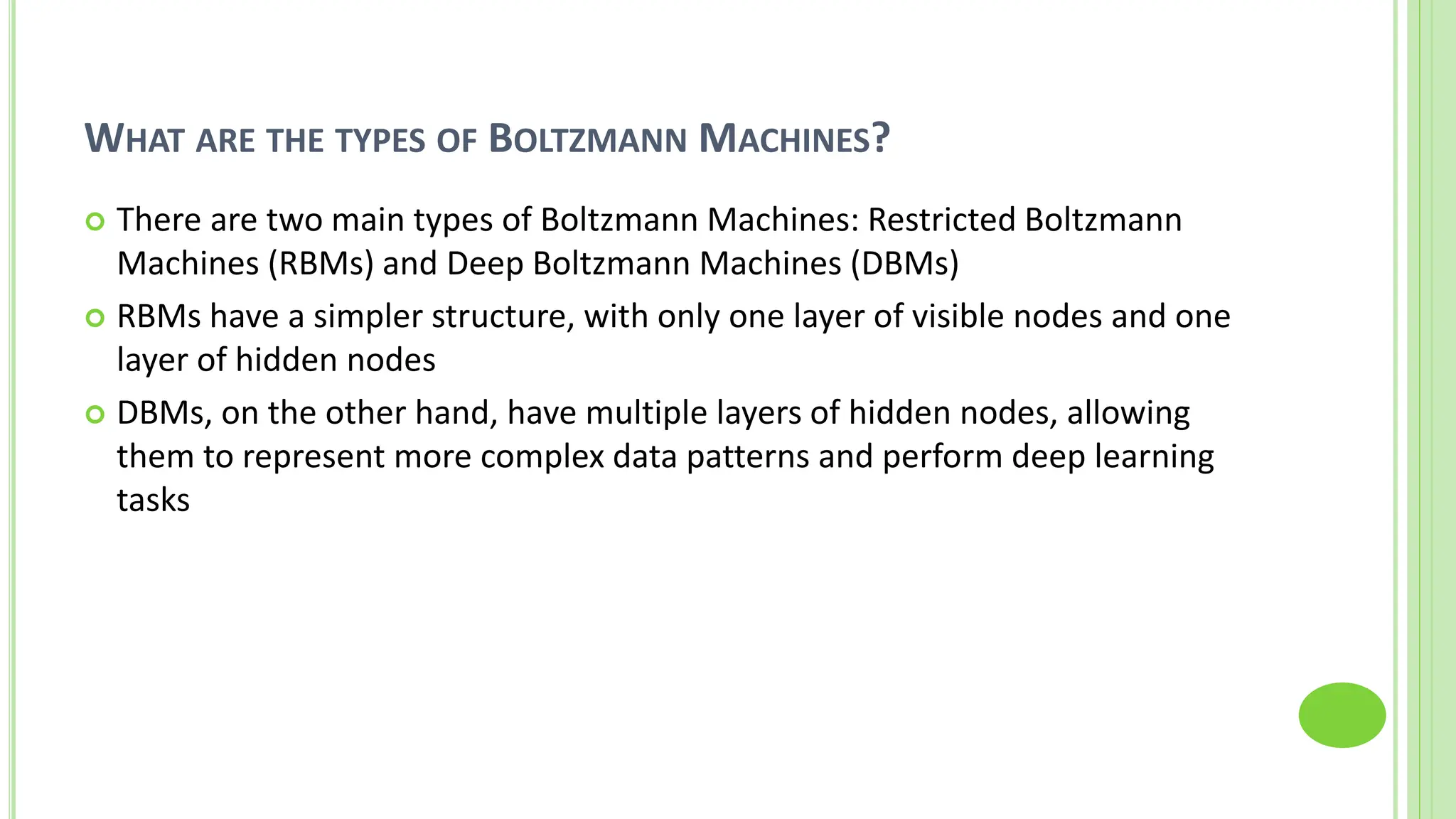 WHAT ARE THE TYPES OF BOLTZMANN MACHINES?
 There are two main types of Boltzmann Machines: Restricted Boltzmann
Machines (RBMs) and Deep Boltzmann Machines (DBMs)
 RBMs have a simpler structure, with only one layer of visible nodes and one
layer of hidden nodes
 DBMs, on the other hand, have multiple layers of hidden nodes, allowing
them to represent more complex data patterns and perform deep learning
tasks
 