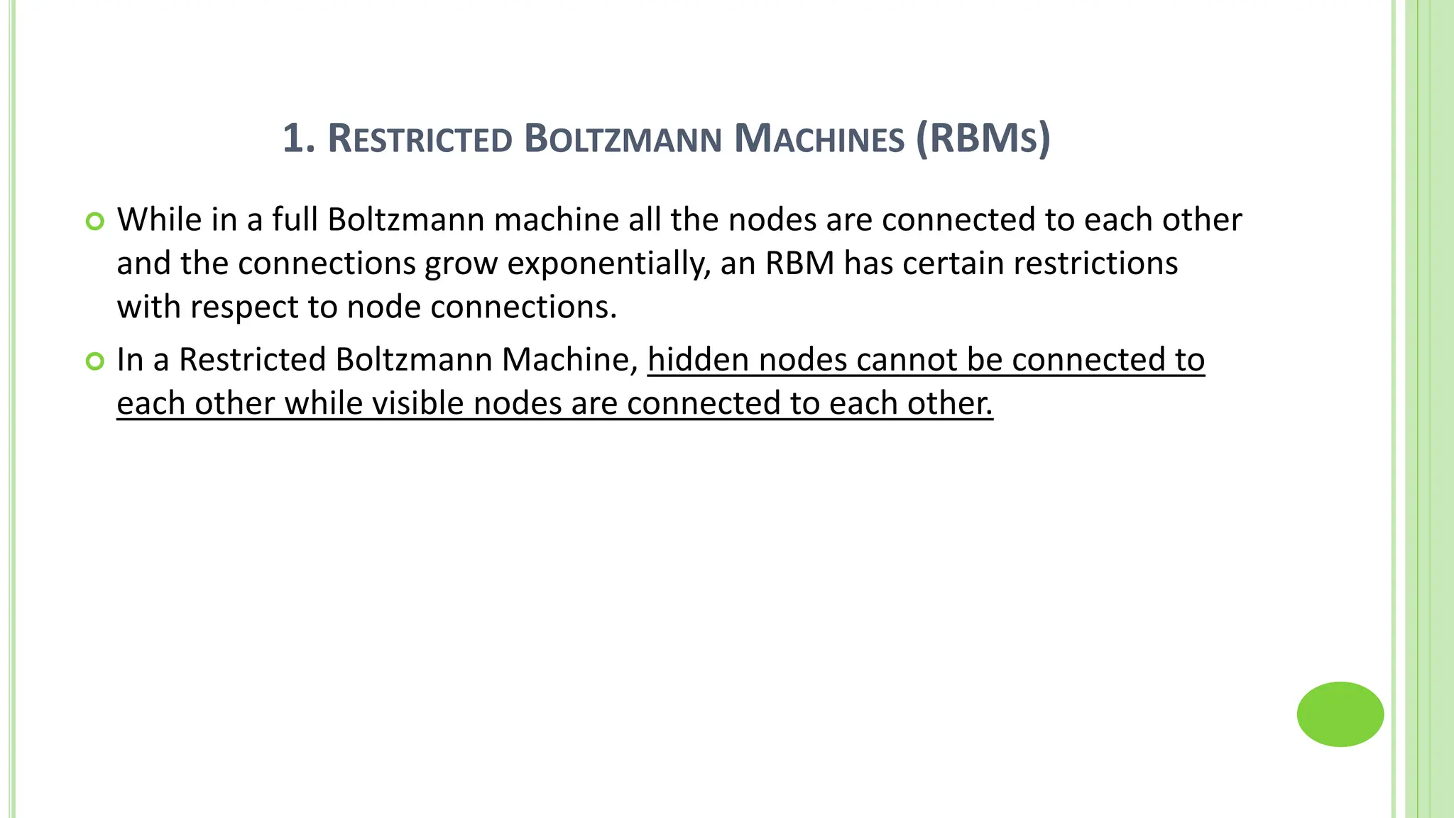 1. RESTRICTED BOLTZMANN MACHINES (RBMS)
 While in a full Boltzmann machine all the nodes are connected to each other
and the connections grow exponentially, an RBM has certain restrictions
with respect to node connections.
 In a Restricted Boltzmann Machine, hidden nodes cannot be connected to
each other while visible nodes are connected to each other.
 