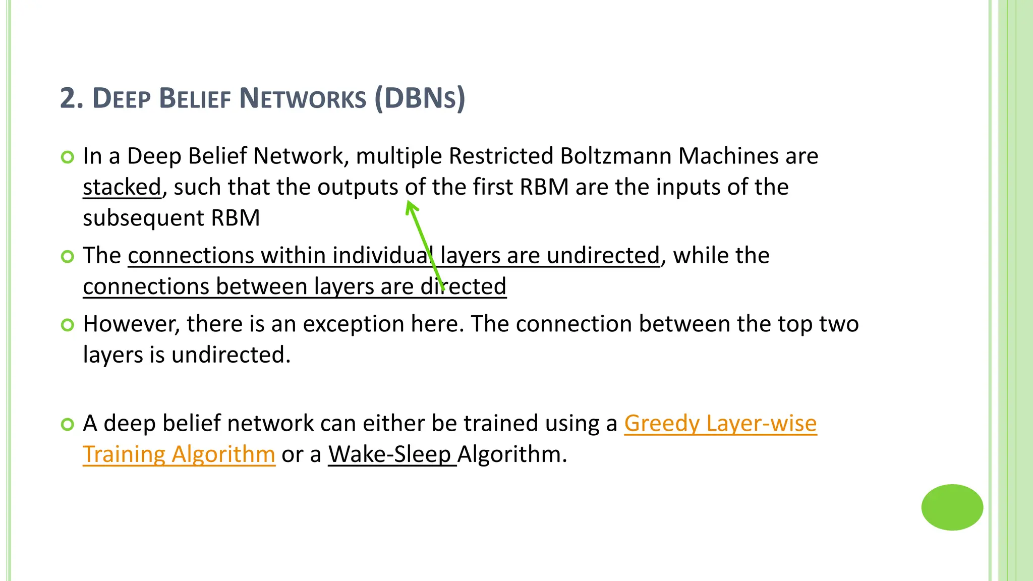 2. DEEP BELIEF NETWORKS (DBNS)
 In a Deep Belief Network, multiple Restricted Boltzmann Machines are
stacked, such that the outputs of the first RBM are the inputs of the
subsequent RBM
 The connections within individual layers are undirected, while the
connections between layers are directed
 However, there is an exception here. The connection between the top two
layers is undirected.
 A deep belief network can either be trained using a Greedy Layer-wise
Training Algorithm or a Wake-Sleep Algorithm.
 