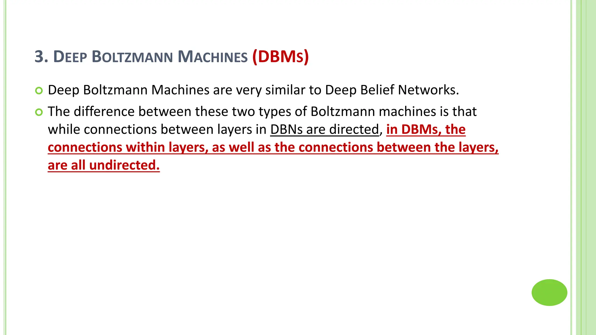 3. DEEP BOLTZMANN MACHINES (DBMS)
 Deep Boltzmann Machines are very similar to Deep Belief Networks.
 The difference between these two types of Boltzmann machines is that
while connections between layers in DBNs are directed, in DBMs, the
connections within layers, as well as the connections between the layers,
are all undirected.
 