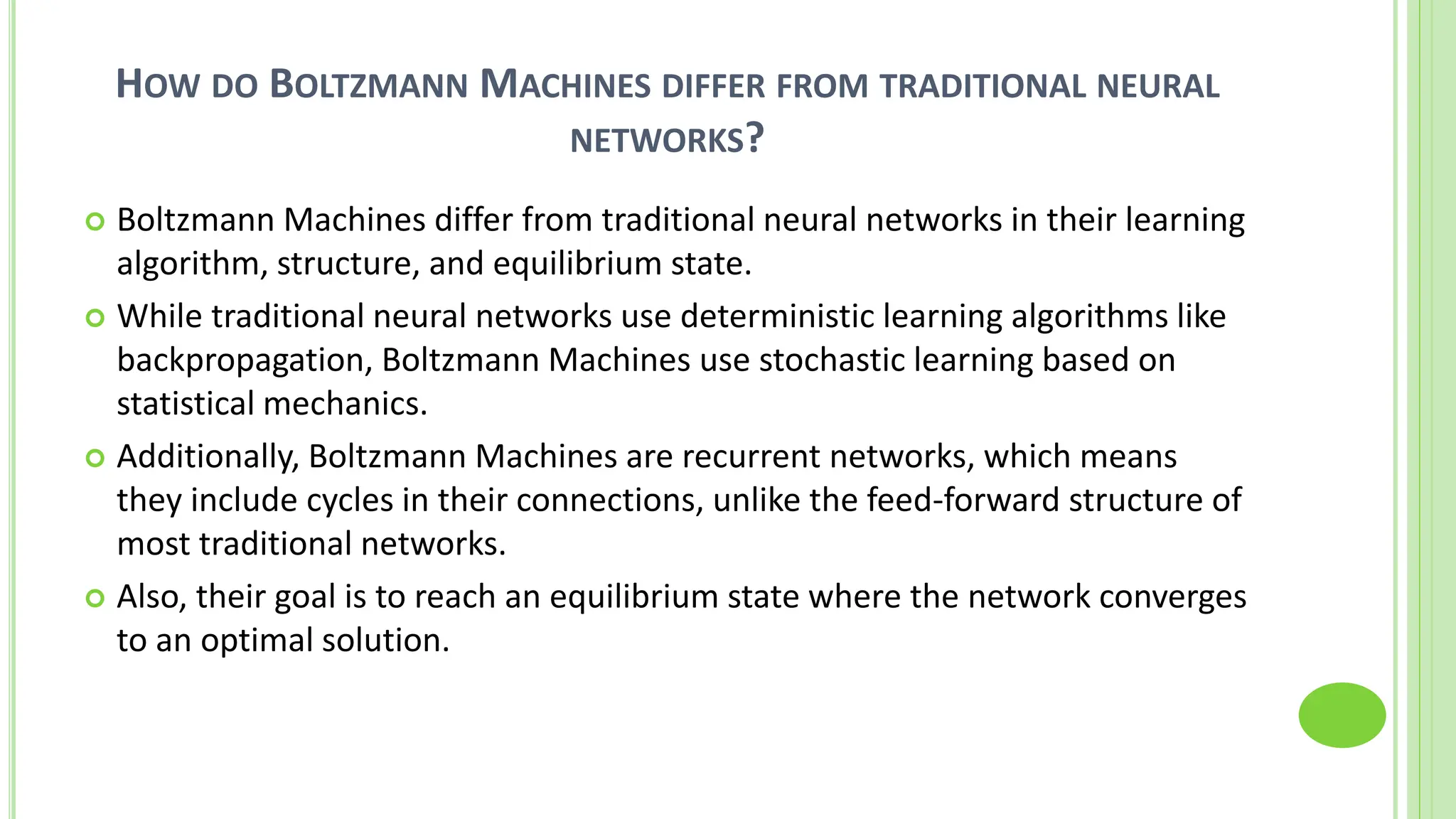 HOW DO BOLTZMANN MACHINES DIFFER FROM TRADITIONAL NEURAL
NETWORKS?
 Boltzmann Machines differ from traditional neural networks in their learning
algorithm, structure, and equilibrium state.
 While traditional neural networks use deterministic learning algorithms like
backpropagation, Boltzmann Machines use stochastic learning based on
statistical mechanics.
 Additionally, Boltzmann Machines are recurrent networks, which means
they include cycles in their connections, unlike the feed-forward structure of
most traditional networks.
 Also, their goal is to reach an equilibrium state where the network converges
to an optimal solution.
 