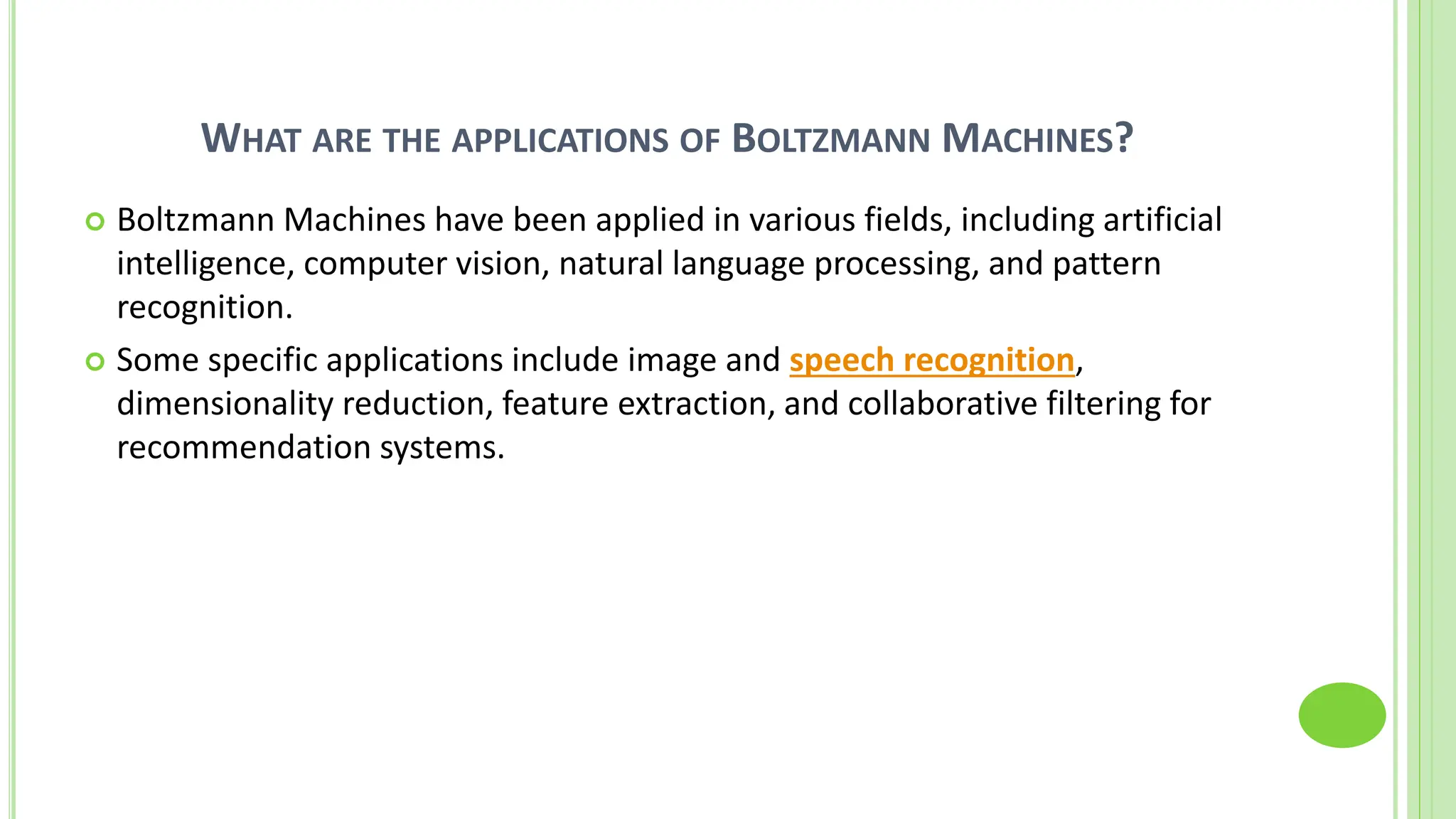WHAT ARE THE APPLICATIONS OF BOLTZMANN MACHINES?
 Boltzmann Machines have been applied in various fields, including artificial
intelligence, computer vision, natural language processing, and pattern
recognition.
 Some specific applications include image and speech recognition,
dimensionality reduction, feature extraction, and collaborative filtering for
recommendation systems.
 