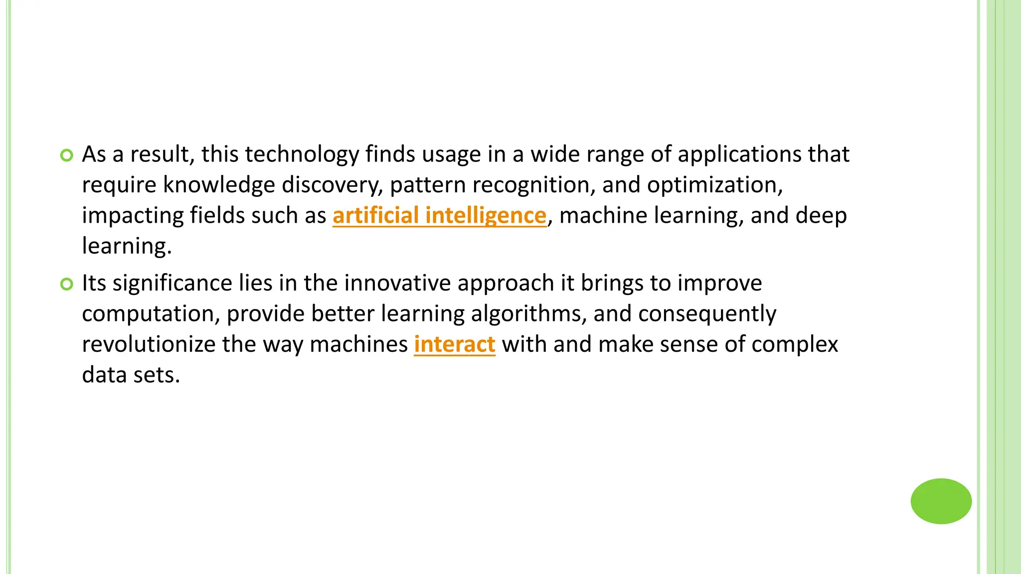  As a result, this technology finds usage in a wide range of applications that
require knowledge discovery, pattern recognition, and optimization,
impacting fields such as artificial intelligence, machine learning, and deep
learning.
 Its significance lies in the innovative approach it brings to improve
computation, provide better learning algorithms, and consequently
revolutionize the way machines interact with and make sense of complex
data sets.
 