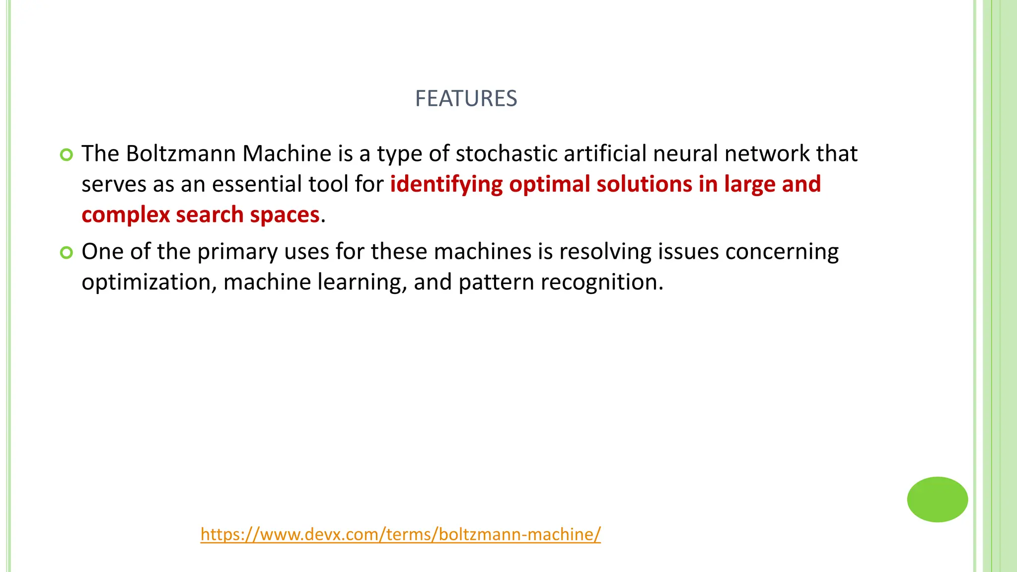 FEATURES
 The Boltzmann Machine is a type of stochastic artificial neural network that
serves as an essential tool for identifying optimal solutions in large and
complex search spaces.
 One of the primary uses for these machines is resolving issues concerning
optimization, machine learning, and pattern recognition.
https://www.devx.com/terms/boltzmann-machine/
 