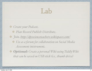 Lab

                         Create your Podcast
                           Plan-Record-Publish-Distribute
                         Join http://dpsscienceteachers.wikispaces.com/
                          Use as a forum for co(aboration on Social Media
                          Assessment intstrument
                         Optional: Create a personal Wiki using TiddlyWiki
                         that can be saved on USB stick (i.e., thumb drive)



Tuesday, July 21, 2009                                                        11
 