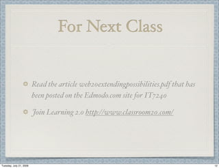 For Next Class


                         Read the article web20extendingpossibilities.pdf that has
                         been posted on the Edmodo.com site for IT7240

                         Join Learning 2.0 http://www.classroom20.com/




Tuesday, July 21, 2009                                                               12
 