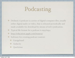 Podcasting
                         Deﬁned: A podcast is a series of digital computer ﬁles, usually
                         either digital audio or video, that is released periodically and
                         made available for download by means of web syndication.
                         Typical ﬁle format for a podcast is mp3/mp4
                         http://education.apple.com/itunesu/
                         Software for creating podcast content:
                           Garageband
                           Audacity
                           Quicktime



Tuesday, July 21, 2009                                                                      3
 