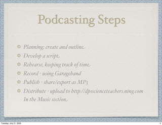 Podcasting Steps

                         Planning; create and outline
                         Develop a script
                         Rehearse, keeping track of time
                         Record - using Garageband
                         Publish - share/export as MP3
                         Distribute - upload to http://dpsscienceteachers.ning.com
                         In the Music section



Tuesday, July 21, 2009                                                               4
 