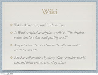 Wiki
                         Wiki wiki means “quick” in Hawaiian

                         In Ward’s original description, a wiki is: “The simplest
                         online database that could possibly work”

                         May refer to either a website or the so'ware used to
                         create the website

                         Based on co(aboration by many, a(ows members to add,
                         edit, and delete content created by others


Tuesday, July 21, 2009                                                              5
 