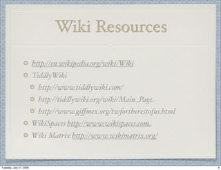 Wiki Resources

                         http://en.wikipedia.org/wiki/Wiki
                         TiddlyWiki
                           http://www.tiddlywiki.com/
                           http://tiddlywiki.org/wiki/Main_Page
                           http://www.giﬀmex.org/twfortherestofus.html
                         WikiSpaces http://www.wikispaces.com
                         Wiki Matrix http://www.wikimatrix.org/


Tuesday, July 21, 2009                                                   6
 