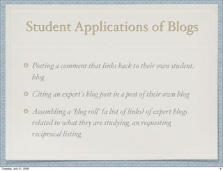 Student Applications of Blogs

                         Posting a comment that links back to their own student
                         blog

                         Citing an expert's blog post in a post of their own blog

                         Assembling a 'blog ro(' (a list of links) of expert blogs
                         related to what they are studying, an requesting
                         reciprocal listing



Tuesday, July 21, 2009                                                               8
 