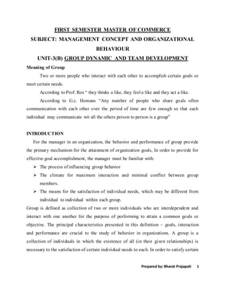 Prepared by: Bharat Prajapati 1
FIRST SEMESTER MASTER OF COMMERCE
SUBJECT: MANAGEMENT CONCEPT AND ORGANIZATIONAL
BEHAVIOUR
UNIT-3(B) GROUP DYNAMIC AND TEAM DEVELOPMENT
Meaning of Group
Two or more people who interact with each other to accomplish certain goals or
meet certain needs.
According to Prof. Ros “ they thinks a like, they feel a like and they act a like.
According to G.c. Homans “Any number of people who share goals often
communication with each other over the period of time are few enough so that each
individual may communicate wit all the others person to person is a group”
INTRODUCTION
For the manager in an organization, the behavior and performance of group provide
the primary mechanism for the attainment of organization goals, In order to provide for
effective goal accomplishment, the manager must be familiar with:
 The process of influencing group behavior
 The climate for maximum interaction and minimal conflict between group
members.
 The means for the satisfaction of individual needs, which may be different from
individual to individual within each group.
Group is defined as collection of two or more individuals who are interdependent and
interact with one another for the purpose of performing to attain a common goals or
objective. The principal characteristics presented in this definition – goals, interaction
and performance are crucial to the study of behavior in organizations. A group is a
collection of individuals in which the existence of all (in their given relationships) is
necessary to the satisfaction of certain individual needs to each. In order to satisfy certain
 