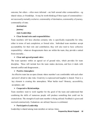 Prepared by: Bharat Prajapati 10
outcome; but others - often more informal - are built around other commonalities - eg
shared values, or friendships. It may be worth thinking of three types of commonalities -
not necessarily mutually exclusive: commonality of destination, commonality of journey,
commonality of state.
destination:
journey:
state Leadership:
 Clear formal roles and responsibilities:
Team members will have absolute certainty who is specifically responsible for what,
either in terms of task completion, or formal roles. Individual team members accept
accountability for their role and contribution; they will also tend to have collective
responsibility - whatever disagreements there are within the team, they provide a united
front externally…
 Clear and agreed ground rules:
The team operates within an agreed set of ground rules, which provides for team
discipline. These will include how the team makes decisions, and how it deals with
internal conflict and disagreement…
 Positive Atmosphere
An effective team has an open climate where member’s are comfortable with each other
and aren’t afraid to take risks. Creativity is expressed and laughter is shared. Trust is a
key element is creating this atmosphere. What builds trust? Honesty, accessibility,
acceptance, and
 Cooperative Relationships
Team members want to work together for the good of the team and understand that
combining the skills of numerous people will produce something that could not be
created alone. The strength of each team member is being utilized. Feedback is given and
received constructively. Evaluations are utilized. Success is celebrated.
 Participative Leadership
Leadership is shared among team members at various times.
 