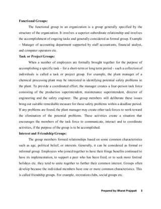 Prepared by: Bharat Prajapati 3
Functional Groups:
The functional group in an organization is a group generally specified by the
structure of the organization. It involves a superior-subordinate relationship and involves
the accomplishment of ongoing tasks and generally considered as formal group. Example
– Manager of accounting department supported by staff accountants, financial analyst,
and computer operators etc.
Task or Project Groups:
When a number of employees are formally brought together for the purpose of
accomplishing a specific task – for a short-term or long term period – such a collection of
individuals is called a task or project group. For example, the plant manager of a
chemical processing plant may be interested in identifying potential safety problems in
the plant. To provide a coordinated effort, the manager creates a four-person task force
consisting of the production superintendent, maintenance superintendent, director of
engineering and the safety engineer. The group members will deliberate these issues
bring out suitable remediable measure for those safety problems within a deadline period.
If any problems are found, the plant manager may create other task forces to work toward
the elimination of the potential problems. These activities create a situation that
encourages the members of the task force to communicate, interact and to coordinate
activities, if the purpose of the group is to be accomplished.
Interest and Friendship Groups:
The group members formed relationships based on some common characteristics
such as age, political belief, or interests. Generally, it can be considered as formal or
informal group. Employees who joined together to have their fringe benefits continued to
have its implementation, to support a peer who has been fired, or to seek more festival
holidays etc. they tend to unite together to further their common interest. Groups often
develop because the individual members have one or more common characteristics. This
is called friendship groups. For example, recreation clubs, social groups etc.
 