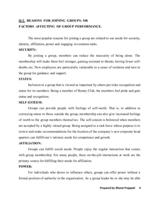 Prepared by: Bharat Prajapati 4
Q-2. REASONS FOR JOINING GROUPS: OR
FACTORS AFFECTING OF GROUP PERFORMANCE.
The most popular reasons for joining a group are related to our needs for security,
identity, affiliation, power and engaging in common tasks.
SECURITY:
By joining a group, members can reduce the insecurity of being alone. The
membership will make them feel stronger, gaining resistant to threats, having fewer self-
doubts etc. New employees are particularly vulnerable to a sense of isolation and turn to
the group for guidance and support.
STATUS:
Inclusion in a group that is viewed as important by others provides recognition and
status for its members. Being a member of Rotary Club, the members feel pride and gain
status and recognition.
SELF-ESTEEM:
Groups can provide people with feelings of self-worth. That is, in addition to
conveying status to those outside the group, membership can also give increased feelings
of worth to the group members themselves. The self-esteem is bolstered when members
are accepted by a highly valued group. Being assigned to a task force whose purpose is to
review and make recommendations for the location of the company’s new corporate head
quarters can fulfill one’s intrinsic needs for competence and growth.
AFFILIATION:
Groups can fulfill social needs. People enjoy the regular interaction that comes
with group membership. For many people, these on-the-job interactions at work are the
primary source for fulfilling their needs for affiliation.
POWER:
For individuals who desire to influence others, groups can offer power without a
formal position of authority in the organization. As a group leader he or she may be able
 