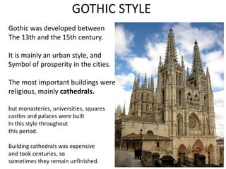 GOTHIC STYLE
Gothic was developed between
The 13th and the 15th century.
It is mainly an urban style, and
Symbol of prosperity in the cities.
The most important buildings were
religious, mainly cathedrals.
but monasteries, universities, squares
castles and palaces were built
In this style throughout
this period.
Building cathedrals was expensive
and took centuries, so
sometimes they remain unfinished.
 