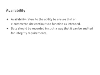 Availability
● Availability refers to the ability to ensure that an
e-commerce site continues to function as intended.
● Data should be recorded in such a way that it can be audited
for integrity requirements.
 