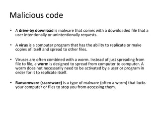 Malicious code
• A drive-by download is malware that comes with a downloaded file that a
user intentionally or unintentionally requests.
• A virus is a computer program that has the ability to replicate or make
copies of itself and spread to other files.
• Viruses are often combined with a worm. Instead of just spreading from
file to file, a worm is designed to spread from computer to computer. A
worm does not necessarily need to be activated by a user or program in
order for it to replicate itself.
• Ransomware (scareware) is a type of malware (often a worm) that locks
your computer or files to stop you from accessing them.
 