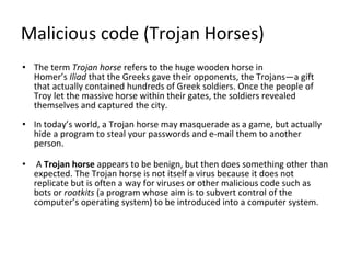 Malicious code (Trojan Horses)
• The term Trojan horse refers to the huge wooden horse in
Homer’s Iliad that the Greeks gave their opponents, the Trojans—a gift
that actually contained hundreds of Greek soldiers. Once the people of
Troy let the massive horse within their gates, the soldiers revealed
themselves and captured the city.
• In today’s world, a Trojan horse may masquerade as a game, but actually
hide a program to steal your passwords and e-mail them to another
person.
• A Trojan horse appears to be benign, but then does something other than
expected. The Trojan horse is not itself a virus because it does not
replicate but is often a way for viruses or other malicious code such as
bots or rootkits (a program whose aim is to subvert control of the
computer’s operating system) to be introduced into a computer system.
 