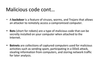Malicious code cont…
• A backdoor is a feature of viruses, worms, and Trojans that allows
an attacker to remotely access a compromised computer.
• Bots (short for robots) are a type of malicious code that can be
secretly installed on your computer when attached to the
Internet.
• Botnets are collections of captured computers used for malicious
activities such as sending spam, participating in a DDoS attack,
stealing information from computers, and storing network traffic
for later analysis.
 