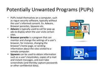 Potentially Unwanted Programs (PUPs)
• PUPs install themselves on a computer, such
as rogue security software, typically without
the user’s informed consent. Ex. Adware,
Browser parasites, Spyware etc.
• Adware is typically used to call for pop-up
ads to display when the user visits certain
sites.
• Browser parasite is a program that can
monitor and change the settings of a user’s
browser, for instance, changing the
browser’s home page, or sending
information about the sites visited to a
remote computer.
• Spyware can be used to obtain information
such as a user’s keystrokes, copies of e-mail
and instant messages, and even take
screenshots (and thereby capture passwords
or other confidential data).
 