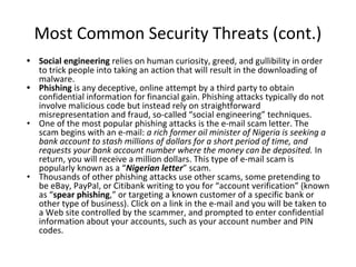 Most Common Security Threats (cont.)
• Social engineering relies on human curiosity, greed, and gullibility in order
to trick people into taking an action that will result in the downloading of
malware.
• Phishing is any deceptive, online attempt by a third party to obtain
confidential information for financial gain. Phishing attacks typically do not
involve malicious code but instead rely on straightforward
misrepresentation and fraud, so-called “social engineering” techniques.
• One of the most popular phishing attacks is the e-mail scam letter. The
scam begins with an e-mail: a rich former oil minister of Nigeria is seeking a
bank account to stash millions of dollars for a short period of time, and
requests your bank account number where the money can be deposited. In
return, you will receive a million dollars. This type of e-mail scam is
popularly known as a “Nigerian letter” scam.
• Thousands of other phishing attacks use other scams, some pretending to
be eBay, PayPal, or Citibank writing to you for “account verification” (known
as “spear phishing,” or targeting a known customer of a specific bank or
other type of business). Click on a link in the e-mail and you will be taken to
a Web site controlled by the scammer, and prompted to enter confidential
information about your accounts, such as your account number and PIN
codes.
 