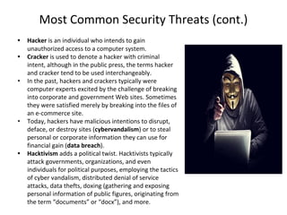 Most Common Security Threats (cont.)
• Hacker is an individual who intends to gain
unauthorized access to a computer system.
• Cracker is used to denote a hacker with criminal
intent, although in the public press, the terms hacker
and cracker tend to be used interchangeably.
• In the past, hackers and crackers typically were
computer experts excited by the challenge of breaking
into corporate and government Web sites. Sometimes
they were satisfied merely by breaking into the files of
an e-commerce site.
• Today, hackers have malicious intentions to disrupt,
deface, or destroy sites (cybervandalism) or to steal
personal or corporate information they can use for
financial gain (data breach).
• Hacktivism adds a political twist. Hacktivists typically
attack governments, organizations, and even
individuals for political purposes, employing the tactics
of cyber vandalism, distributed denial of service
attacks, data thefts, doxing (gathering and exposing
personal information of public figures, originating from
the term “documents” or “docx”), and more.
 