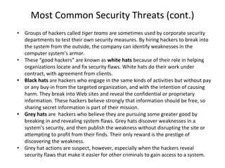 Most Common Security Threats (cont.)
• Groups of hackers called tiger teams are sometimes used by corporate security
departments to test their own security measures. By hiring hackers to break into
the system from the outside, the company can identify weaknesses in the
computer system’s armor.
• These “good hackers” are known as white hats because of their role in helping
organizations locate and fix security flaws. White hats do their work under
contract, with agreement from clients.
• Black hats are hackers who engage in the same kinds of activities but without pay
or any buy-in from the targeted organization, and with the intention of causing
harm. They break into Web sites and reveal the confidential or proprietary
information. These hackers believe strongly that information should be free, so
sharing secret information is part of their mission.
• Grey hats are hackers who believe they are pursuing some greater good by
breaking in and revealing system flaws. Grey hats discover weaknesses in a
system’s security, and then publish the weakness without disrupting the site or
attempting to profit from their finds. Their only reward is the prestige of
discovering the weakness.
• Grey hat actions are suspect, however, especially when the hackers reveal
security flaws that make it easier for other criminals to gain access to a system.
 