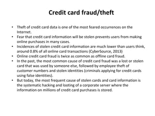 Credit card fraud/theft
• Theft of credit card data is one of the most feared occurrences on the
Internet.
• Fear that credit card information will be stolen prevents users from making
online purchases in many cases.
• Incidences of stolen credit card information are much lower than users think,
around 0.8% of all online card transactions (CyberSource, 2013)
• Online credit card fraud is twice as common as offline card fraud.
• In the past, the most common cause of credit card fraud was a lost or stolen
card that was used by someone else, followed by employee theft of
customer numbers and stolen identities (criminals applying for credit cards
using false identities).
• But today, the most frequent cause of stolen cards and card information is
the systematic hacking and looting of a corporate server where the
information on millions of credit card purchases is stored.
 
