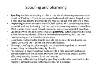 Spoofing and pharming
• Spoofing involves attempting to hide a true identity by using someone else’s
e-mail or IP address. For instance, a spoofed e-mail will have a forged sender
e-mail address designed to mislead the receiver about who sent the e-mail.
• IP spoofing involves the creation of TCP/IP packets that use someone else’s
source IP address, indicating that the packets are coming from a trusted host.
• Most current routers and firewalls can offer protection against IP spoofing.
• Spoofing a Web site sometimes involves pharming, automatically redirecting
a Web link to an address different from the intended one, with the site
masquerading as the intended destination.
• Links that are designed to lead to one site can be reset to send users to a
totally unrelated site—one that benefits the hacker.
• Although spoofing and pharming do not directly damage files or network
servers, they threaten the integrity of a site.
• For example, if hackers redirect customers to a fake Web site that looks
almost exactly like the true site, they can then collect and process orders,
effectively stealing business from the true site.
• In addition to threatening integrity, spoofing also threatens authenticity by
making it difficult to discern the true sender of a message.
 