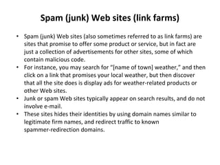 Spam (junk) Web sites (link farms)
• Spam (junk) Web sites (also sometimes referred to as link farms) are
sites that promise to offer some product or service, but in fact are
just a collection of advertisements for other sites, some of which
contain malicious code.
• For instance, you may search for “[name of town] weather,” and then
click on a link that promises your local weather, but then discover
that all the site does is display ads for weather-related products or
other Web sites.
• Junk or spam Web sites typically appear on search results, and do not
involve e-mail.
• These sites hides their identities by using domain names similar to
legitimate firm names, and redirect traffic to known
spammer-redirection domains.
 