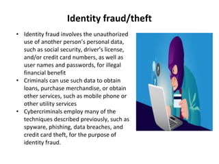 Identity fraud/theft
• Identity fraud involves the unauthorized
use of another person’s personal data,
such as social security, driver’s license,
and/or credit card numbers, as well as
user names and passwords, for illegal
financial benefit
• Criminals can use such data to obtain
loans, purchase merchandise, or obtain
other services, such as mobile phone or
other utility services
• Cybercriminals employ many of the
techniques described previously, such as
spyware, phishing, data breaches, and
credit card theft, for the purpose of
identity fraud.
 