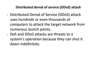 Distributed denial of service (DDoS) attack
• Distributed Denial of Service (DDoS) attack
uses hundreds or even thousands of
computers to attack the target network from
numerous launch points.
• DoS and DDoS attacks are threats to a
system’s operation because they can shut it
down indefinitely.
 